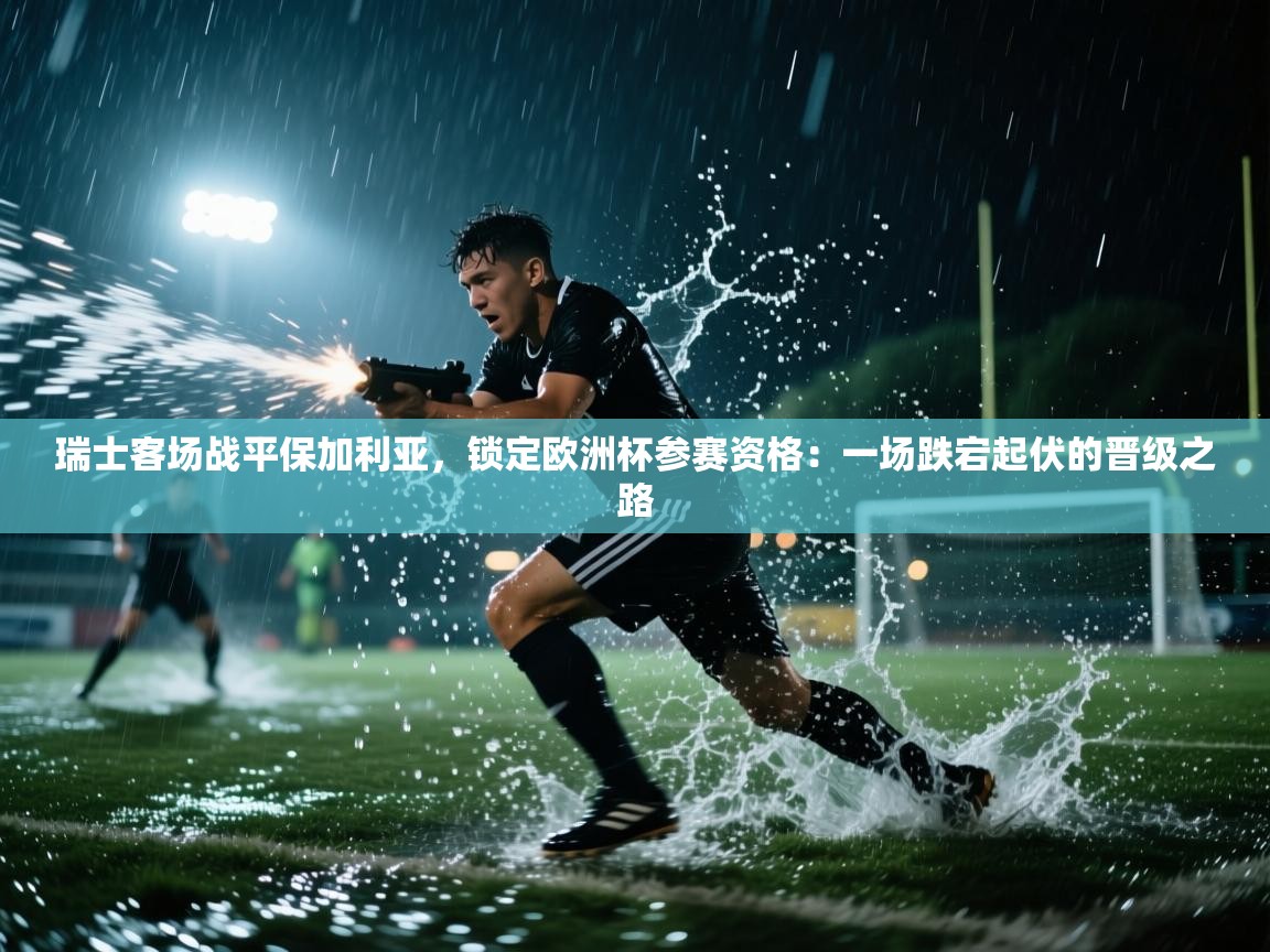 瑞士客场战平保加利亚,锁定欧洲杯参赛资格:一场跌宕起伏的晋级之路