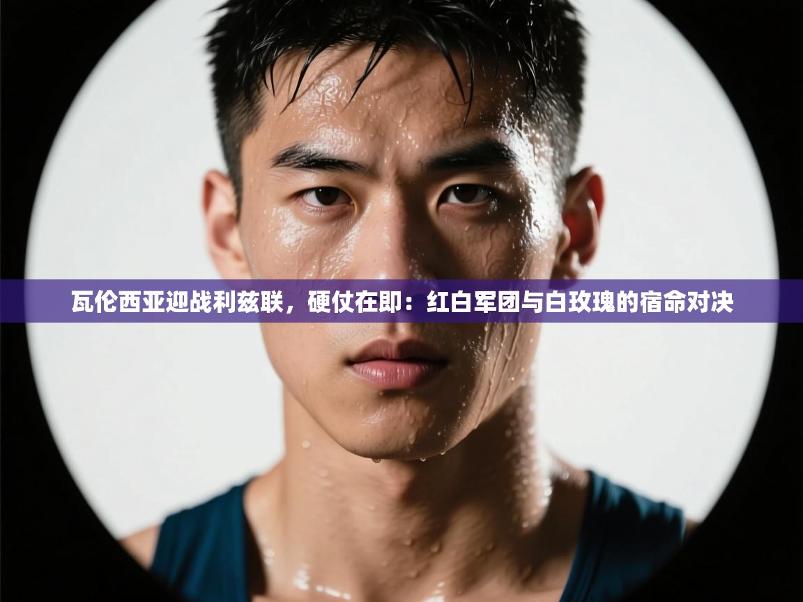 瓦伦西亚迎战利兹联,硬仗在即:红白军团与白玫瑰的宿命对决