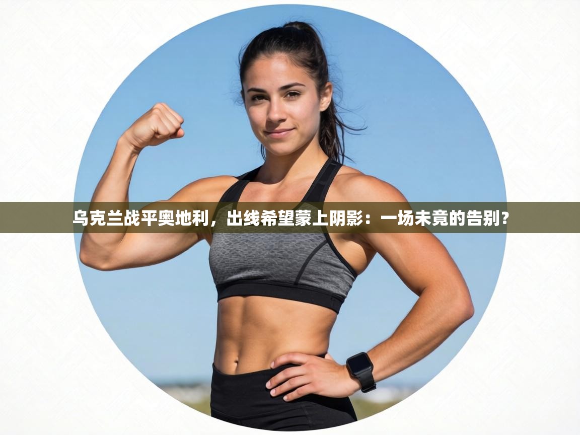 乌克兰战平奥地利，出线希望蒙上阴影：一场未竟的告别？