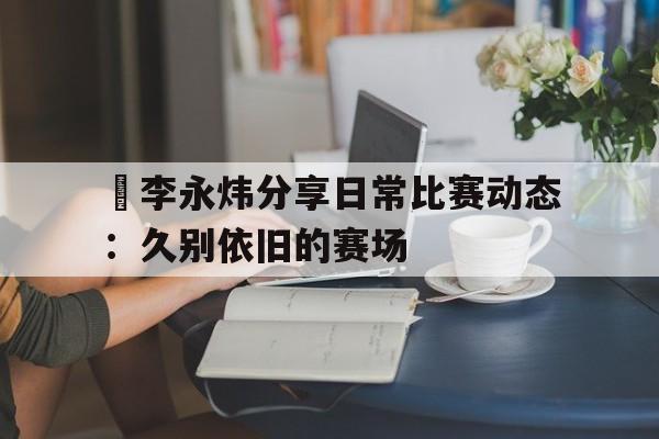 开云体育入口-关于偰李永炜分享日常比赛动态：久别依旧的赛场的信息